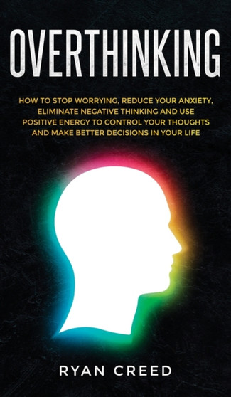 Overthinking : How to Stop Worrying, Reduce Your Anxiety, Eliminate Negative Thinking and Use Positive Energy to Control Your Thoughts and Make Better Decisions in Your Life