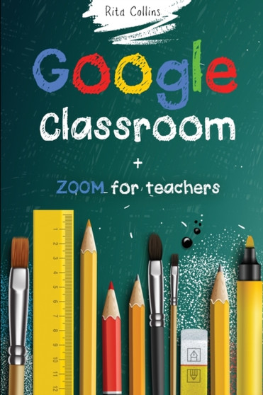 Google Classroom + Zoom for Teachers : Your step by step Google Classroom and Zoom Guide To Take Your Classroom Digital in a quick changing and challenging world