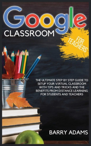 Google Classroom for Teachers : The ultimate step by step guide to setup your virtual classroom with tips and tricks and the benefits from distance learning for students and teachers