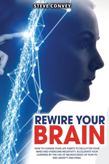 Rewire Your Brain : How to Change Your Life Habits to Declutter Your Mind and Overcome Negativity. Accelerate your learning by the use of neuroscience of fear to end anxiety and panic.