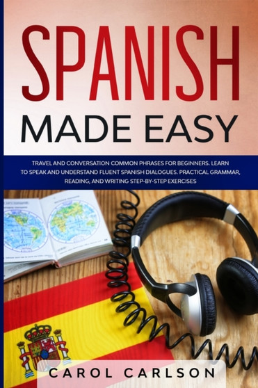 Spanish Made Easy : Travel and Conversation Common Phrases for Beginners. Learn to Speak and Understand Fluent Spanish Dialogues. Practical Grammar, Reading and Writing Step-By-Step Exercises
