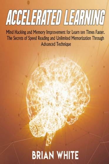 Accelerated Learning : Mind Hacking and Memory Improvement for Learn ten Times Faster. The Secrets of Speed Reading and Unlimited Memorization Through Advanced Technique