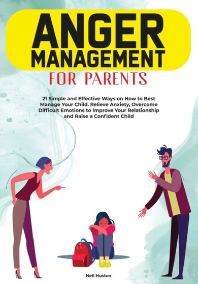 Anger Menagement for Parents : 21+ Simple and Effective Ways on How to Best Manage your Child. Relieve Anxiety, Overcome Difficult Emotions to Improve Your Relationship and Raise a Confident Child