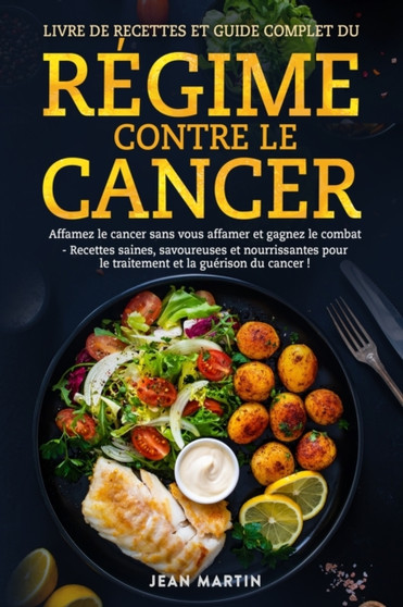 Livre de Recettes Et Guide Complet Du Regime Contre Le Cancer : Affamez le cancer sans vous affamer et gagnez le combat - Recettes saines, savoureuses et nourrissantes pour le traitement et la gueriso