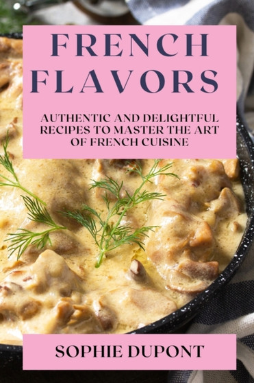 French Flavors : Authentic and Delightful Recipes to Master the Art of French Cuisine