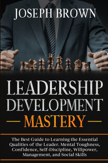 Leadership Development Mastery : The Best Guide to Learning the Essential Qualities of the Leader. Mental Toughness, Confidence, Self-Discipline, Willpower, Management, and Social Skills