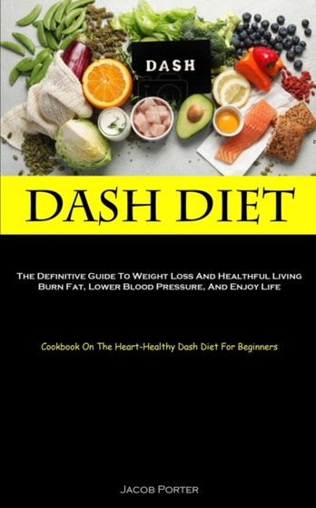 Dash Diet : The Definitive Guide To Weight Loss And Healthful Living Burn Fat, Lower Blood Pressure, And Enjoy Life (Cookbook On The Heart-Healthy Dash Diet For Beginners)