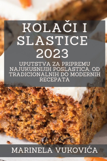 Kola&269;i i Slastice 2023 : Uputstva za pripremu najukusnijih poslastica, od tradicionalnih do modernih recepata