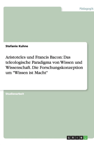 Aristoteles und Francis Bacon : Das teleologische Paradigma von Wissen und Wissenschaft. Die Forschungskonzeption um "Wissen ist Macht" Aristoteles und Francis Bacon : Das teleologische Paradigma von Wissen und Wissenschaft. Die Forschungskonzeption um "Wissen ist Macht"