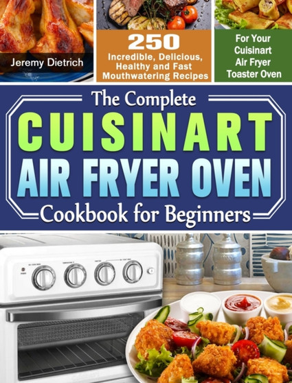 The Complete Cuisinart Air Fryer Oven Cookbook for Beginners : 250 Incredible, Delicious, Healthy and Fast Mouthwatering Recipes for Your Cuisinart Air Fryer Toaster Oven