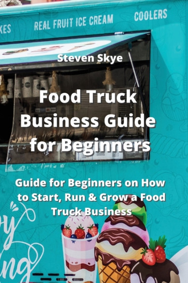 Food Truck Business Guide for Beginners : Guide for Beginners on How to Start, Run & Grow a Food Truck Business