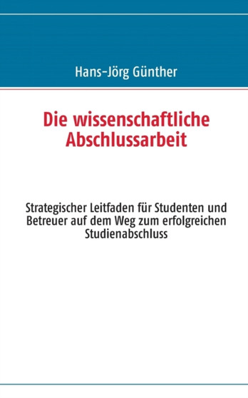 Die wissenschaftliche Abschlussarbeit : Strategischer Leitfaden fur Studenten und Betreuer auf dem Weg zum erfolgreichen Studienabschluss