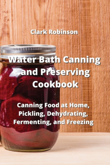 Water Bath Canning and Preserving Cookbook : Canning Food at Home, Pickling, Dehydrating, Fermenting, and Freezing