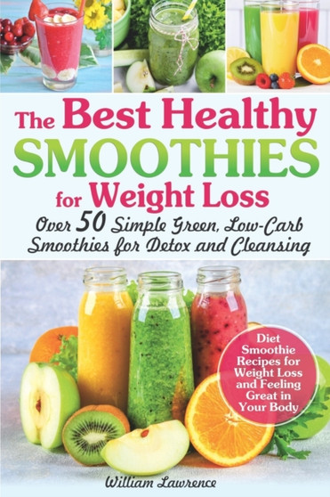 The Best Healthy Smoothies for Weight Loss : Over 50 Simple Green, Low-Carb Smoothies for Detox and Cleansing. Diet Smoothie Recipes for Weight Loss and Feeling Great in Your Body