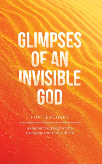 Glimpses of an Invisible God for Teachers : Experiencing God in the Everyday Moments of Life