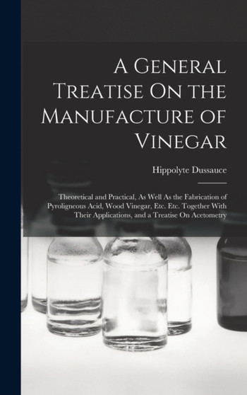 A General Treatise On the Manufacture of Vinegar : Theoretical and Practical, As Well As the Fabrication of Pyroligneous Acid, Wood Vinegar, Etc. Etc. Together With Their Applications, and a Treatise