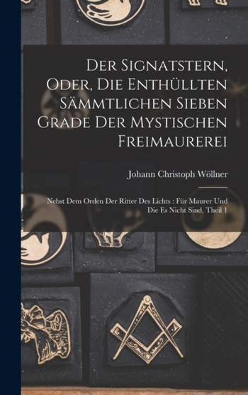 Der Signatstern, Oder, Die Enthullten Sammtlichen Sieben Grade Der Mystischen Freimaurerei : Nebst Dem Orden Der Ritter Des Lichts: Fur Maurer Und Die Es Nicht Sind, Theil 1