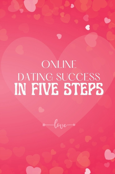 Online Dating Success in Five Steps : How to Succeed at Online Dating/ Practical Advice for Having Memorable Dates for Both Men and Women