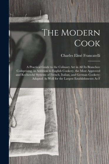 The Modern Cook : A Practical Guide to the Culinary Art in All Its Branches: Comprising, in Addition to English Cookery, the Most Approved and Recherche Systems of French, Italian, and German Cookery;