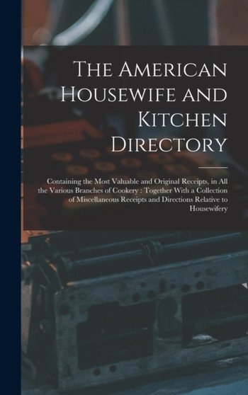 The American Housewife and Kitchen Directory : Containing the Most Valuable and Original Receipts, in All the Various Branches of Cookery: Together With a Collection of Miscellaneous Receipts and Dire