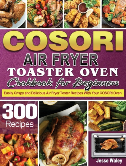 Cosori Air Fryer Toaster Oven Cookbook for Beginners : 300 Easily Crispy and Delicious Air Fryer Toster Recipes With Your COSORI Oven