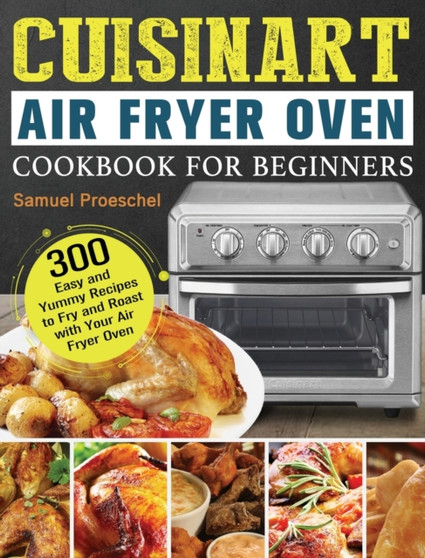 Cuisinart Air Fryer Oven Cookbook for Beginners : 300 Easy and Yummy Recipes to Fry and Roast with Your Air Fryer Oven