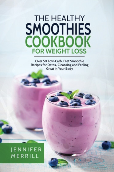 The Healthy Smoothies Cookbook for Weight Loss : Over 50 Low-Carb, Diet Smoothie Recipes for Detox, Cleansing and Feeling Great in Your Body