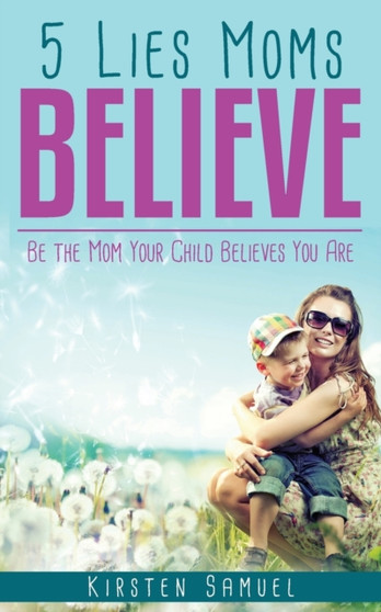 5 Lies Moms Believe : Be the Mom Your Child Believes You Are