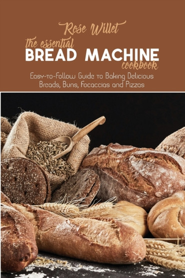 The Essential Bread Machine Cookbook : Easy-to-Follow Guide to Baking Delicious Breads, Buns, Focaccias and Pizzas