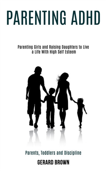 Parenting Adhd : Parenting Girls and Raising Daughters to Live a Life With High Self Esteem (Parents, Toddlers and Discipline)