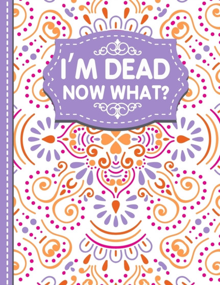 I'm dead now what? : A Guide to My Personal Information, Business affairs, Important Documents, Plans, Final Wishes...