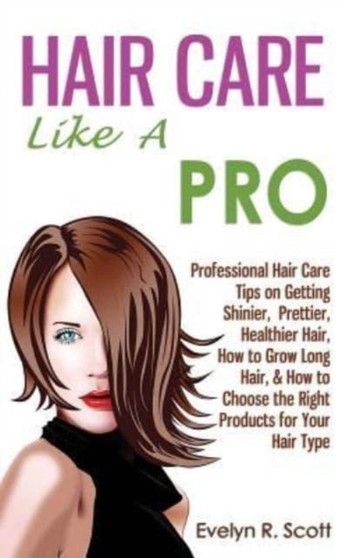 Hair Care Like A Pro : Professional Hair Care Tips on Getting Shinier, Prettier, Healthier Hair, How to Grow Long Hair, & How to Choose the Right Products for Your Hair Type