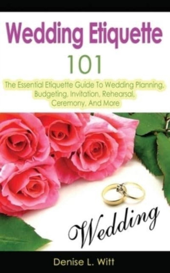 Wedding Etiquette 101 : The Essential Etiquette Guide To Wedding Planning, Budgeting, Invitation, Rehearsal, Ceremony, And More