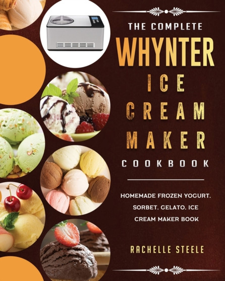 The Complete Whynter Ice Cream Maker Cookbook : Homemade Frozen Yogurt, Sorbet, Gelato, Ice Cream Maker Book