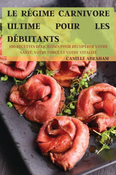 Le Regime Carnivore Ultime Pour Les Debutants : 100 Recettes Delicieuses Pour Recuperer Votre Sante, Votre Force Et Votre Vitalite