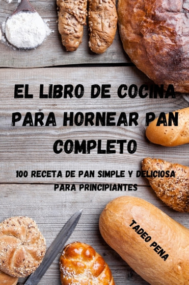 El Libro de Cocina Para Hornear Pan Completo : 100 Receta de Pan Simple Y Deliciosa Para Principiantes