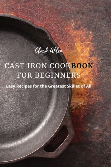 Cast Iron Cookbook for Beginners : Easy Recipes for the Greatest Skillet of All