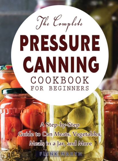 The Complete Pressure Canning Cookbook for Beginners : A Step-by-Step Guide to Can Meats, Vegetables, Meals in a Jar, and More