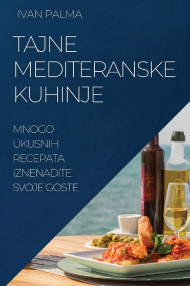 Tajne Mediteranske Kuhinje : Mnogo Ukusnih Recepata Iznenadite Svoje Goste