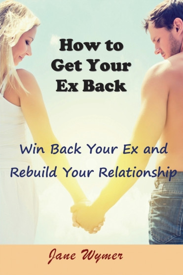 How to Get Your Ex Back : Win Back Your Ex and Rebuild Your Relationship