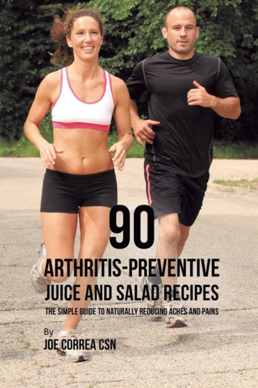 90 Arthritis-Preventive Juice and Salad Recipes : The Simple Guide to Naturally Reducing Aches and Pains