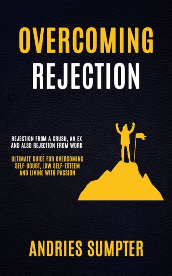 Overcoming Rejection : Rejection From A Crush, An Ex And Also Rejection From Work (Ultimate Guide For Overcoming Self-doubt, Low Self-esteem And Living With Passion)