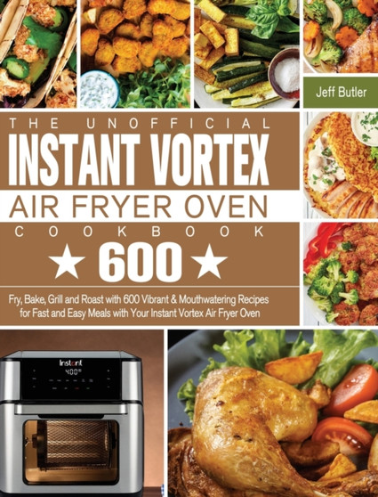 The Unofficial Instant Vortex Air Fryer Oven Cookbook : Fry, Bake, Grill and Roast with 600 Vibrant & Mouthwatering Recipes for Fast and Easy Meals with Your Instant Vortex Air Fryer Oven