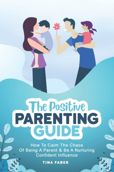 The Positive Parenting Guide : How To Calm The Chaos Of Being A Parent & Be A Nurturing Confident Influence