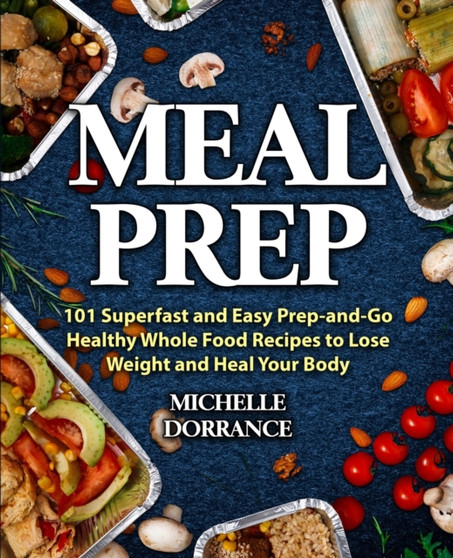 Meal Prep : 101 Superfast and Easy Prep-and-Go Healthy Whole Food Recipes to Lose Weight and Heal Your Body (Meal Prep for Beginners, Meal Prep Cookbook)