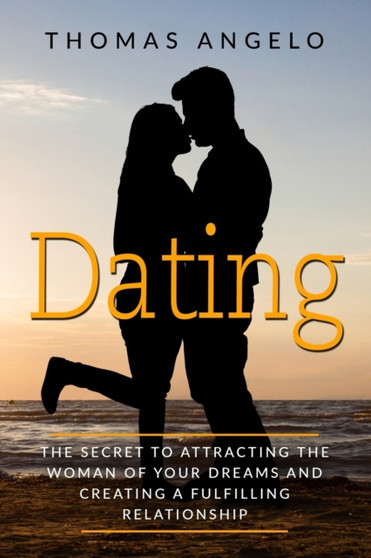 Dating : The Secret to Attracting the Woman of Your Dreams and Creating a Fulfilling Relationship
