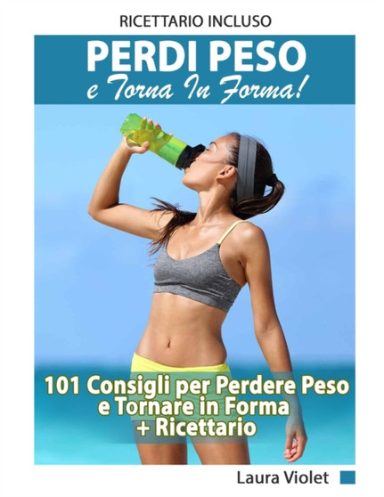Perdi Peso E Torna In Forma - 101 Consigli per Perdere Peso e Tornare in Forma + Ricettario Incluso : Perdere Peso e Dimagrire Con La Guida Completa Ed Il Ricettario