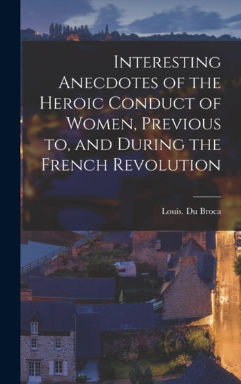 Interesting Anecdotes of the Heroic Conduct of Women, Previous to, and During the French Revolution