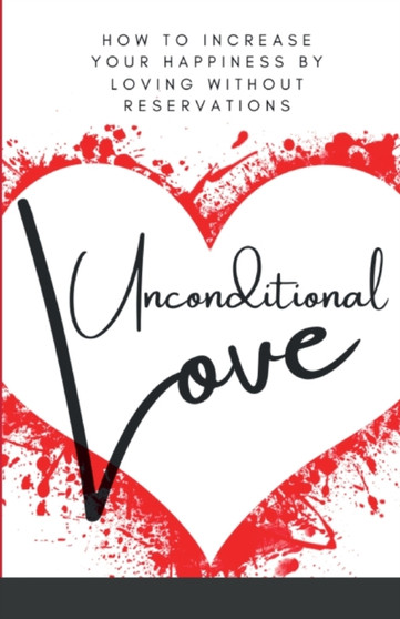 Unconditional Love : How To Increase Your Happiness By Loving Without Reservations