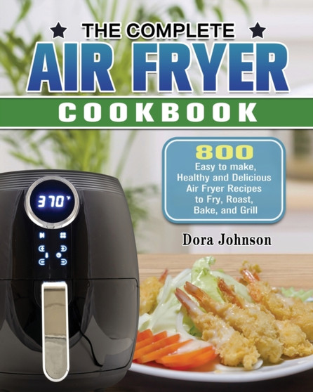 The Complete Air Fryer Cookbook : 800 Easy to make, Healthy and Delicious Air Fryer Recipes to Fry, Roast, Bake, and Grill